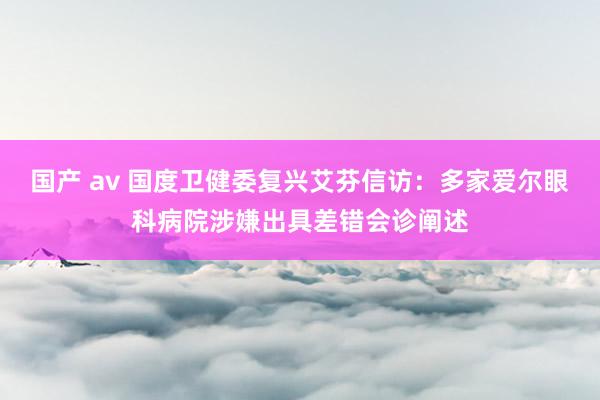 国产 av 国度卫健委复兴艾芬信访：多家爱尔眼科病院涉嫌出具差错会诊阐述