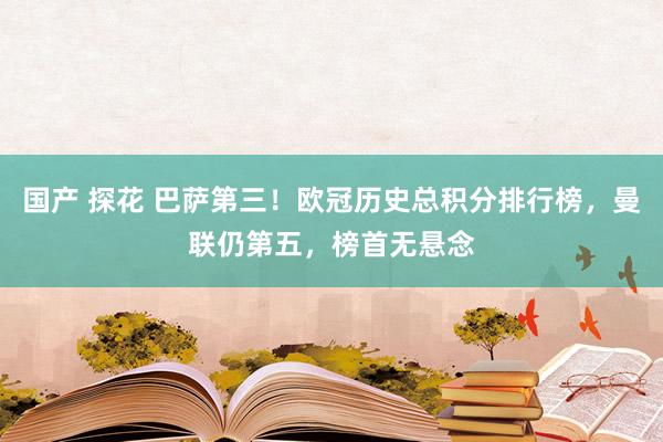 国产 探花 巴萨第三！欧冠历史总积分排行榜，曼联仍第五，榜首无悬念