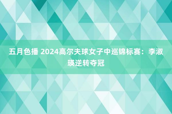 五月色播 2024高尔夫球女子中巡锦标赛：李淑瑛逆转夺冠