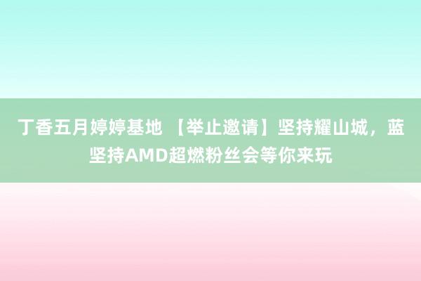 丁香五月婷婷基地 【举止邀请】坚持耀山城，蓝坚持AMD超燃粉丝会等你来玩