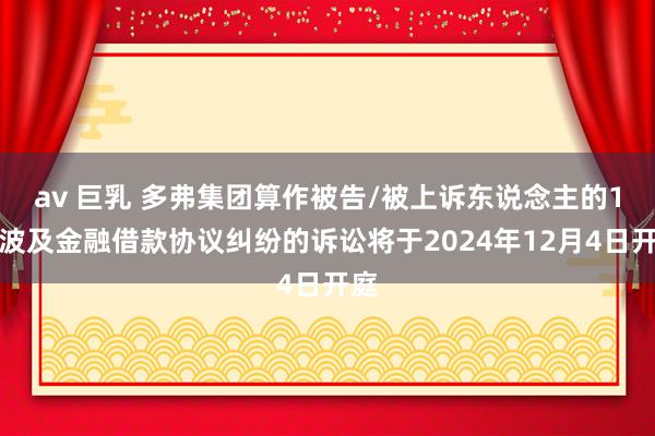 av 巨乳 多弗集团算作被告/被上诉东说念主的1起波及金融借款协议纠纷的诉讼将于2024年12月4日开庭