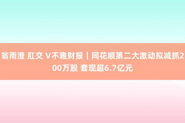 翁雨澄 肛交 V不雅财报｜同花顺第二大激动拟减抓200万股 套现超6.7亿元