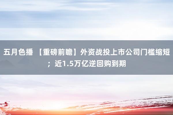 五月色播 【重磅前瞻】外资战投上市公司门槛缩短；近1.5万亿逆回购到期