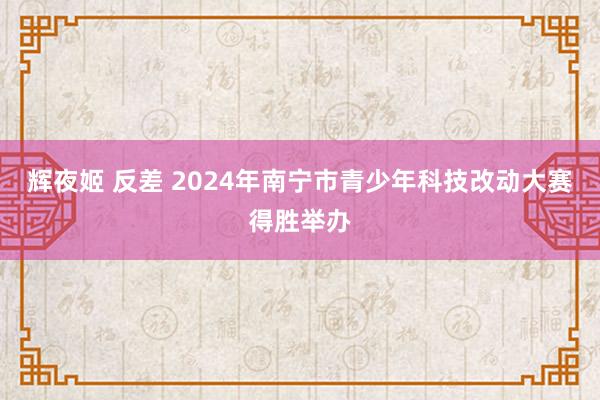 辉夜姬 反差 2024年南宁市青少年科技改动大赛得胜举办