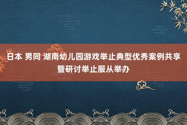 日本 男同 湖南幼儿园游戏举止典型优秀案例共享暨研讨举止服从举办