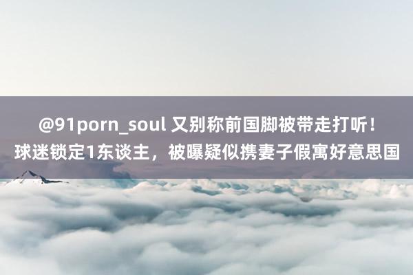 @91porn_soul 又别称前国脚被带走打听！球迷锁定1东谈主，被曝疑似携妻子假寓好意思国