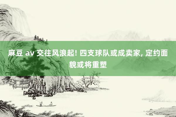 麻豆 av 交往风浪起! 四支球队或成卖家， 定约面貌或将重塑