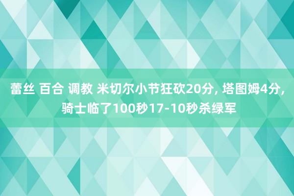 蕾丝 百合 调教 米切尔小节狂砍20分， 塔图姆4分， 骑士临了100秒17-10秒杀绿军