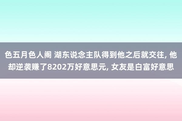 色五月色人阁 湖东说念主队得到他之后就交往， 他却逆袭赚了8202万好意思元， 女友是白富好意思