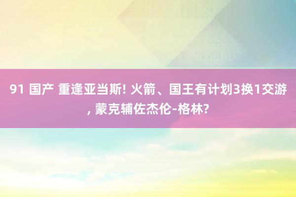 91 国产 重逢亚当斯! 火箭、国王有计划3换1交游， 蒙克辅佐杰伦-格林?