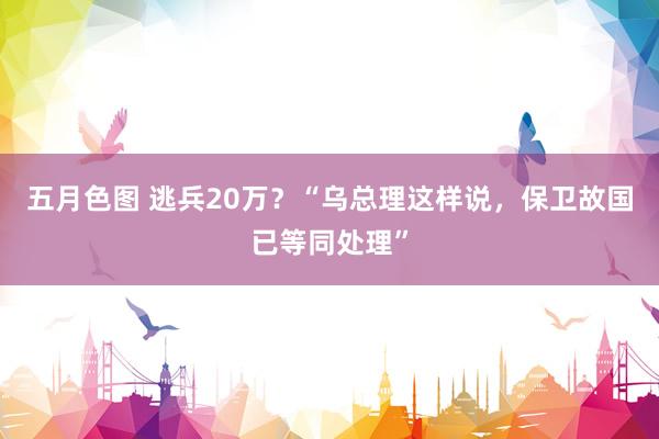 五月色图 逃兵20万？“乌总理这样说，保卫故国已等同处理”