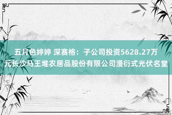 五月色婷婷 深赛格：子公司投资5628.27万元长沙马王堆农居品股份有限公司漫衍式光伏名堂