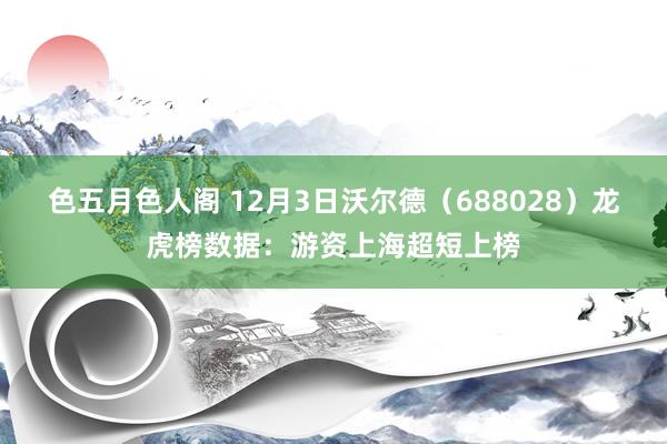 色五月色人阁 12月3日沃尔德（688028）龙虎榜数据：游资上海超短上榜