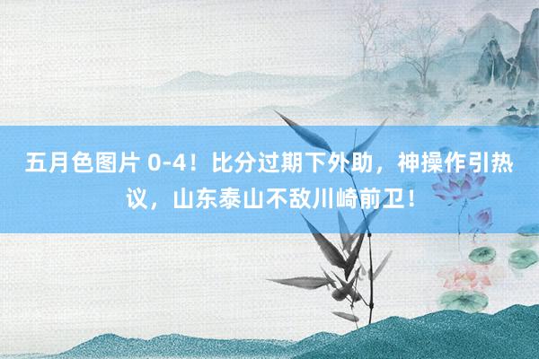 五月色图片 0-4！比分过期下外助，神操作引热议，山东泰山不敌川崎前卫！