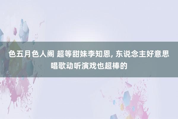 色五月色人阁 超等甜妹李知恩， 东说念主好意思唱歌动听演戏也超棒的