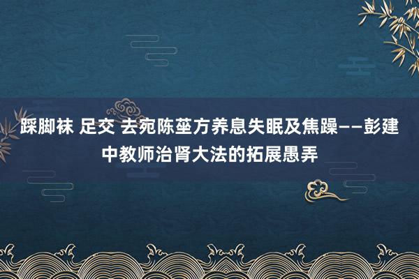 踩脚袜 足交 去宛陈莝方养息失眠及焦躁——彭建中教师治肾大法的拓展愚弄