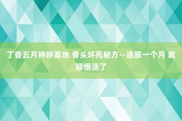 丁香五月婷婷基地 骨头坏死秘方--连服一个月 就颖悟活了