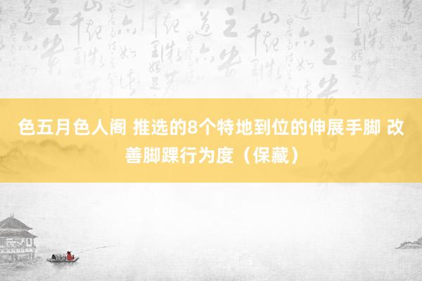 色五月色人阁 推选的8个特地到位的伸展手脚 改善脚踝行为度（保藏）