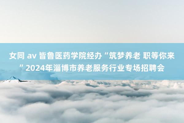 女同 av 皆鲁医药学院经办“筑梦养老 职等你来”2024年淄博市养老服务行业专场招聘会