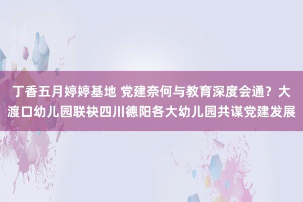 丁香五月婷婷基地 党建奈何与教育深度会通？大渡口幼儿园联袂四川德阳各大幼儿园共谋党建发展