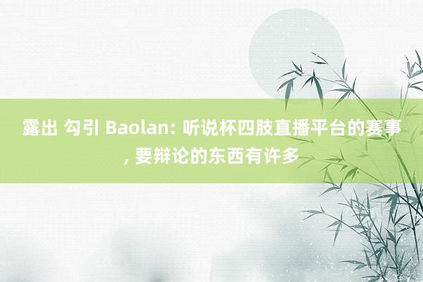 露出 勾引 Baolan: 听说杯四肢直播平台的赛事， 要辩论的东西有许多