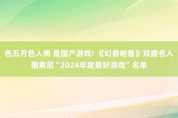 色五月色人阁 是国产游戏! 《幻兽帕鲁》双提名入围索尼“2024年度最好游戏”名单