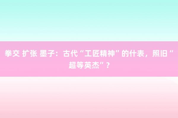 拳交 扩张 墨子：古代“工匠精神”的什表，照旧“超等英杰”？