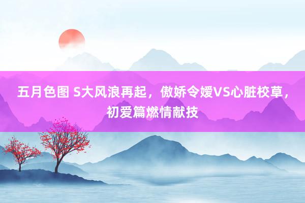 五月色图 S大风浪再起，傲娇令嫒VS心脏校草，初爱篇燃情献技