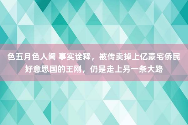 色五月色人阁 事实诠释，被传卖掉上亿豪宅侨民好意思国的王刚，仍是走上另一条大路