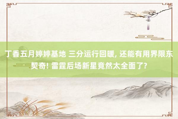 丁香五月婷婷基地 三分运行回暖， 还能有用界限东契奇! 雷霆后场新星竟然太全面了?