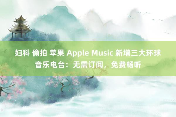 妇科 偷拍 苹果 Apple Music 新增三大环球音乐电台：无需订阅，免费畅听