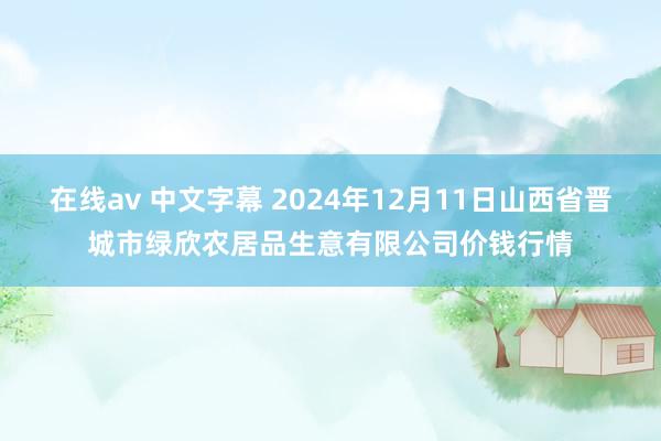 在线av 中文字幕 2024年12月11日山西省晋城市绿欣农居品生意有限公司价钱行情