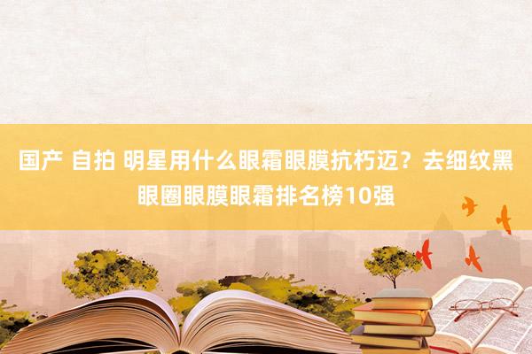 国产 自拍 明星用什么眼霜眼膜抗朽迈？去细纹黑眼圈眼膜眼霜排名榜10强