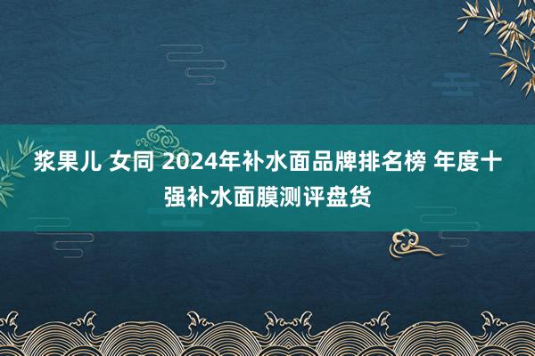 浆果儿 女同 2024年补水面品牌排名榜 年度十强补水面膜测评盘货