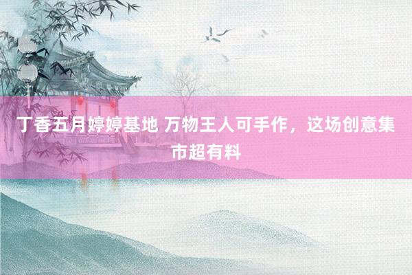 丁香五月婷婷基地 万物王人可手作，这场创意集市超有料