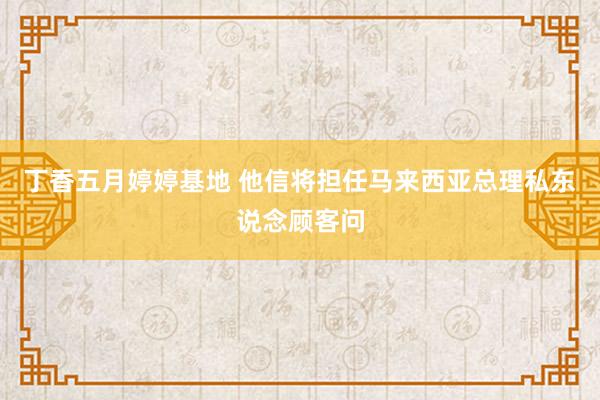 丁香五月婷婷基地 他信将担任马来西亚总理私东说念顾客问