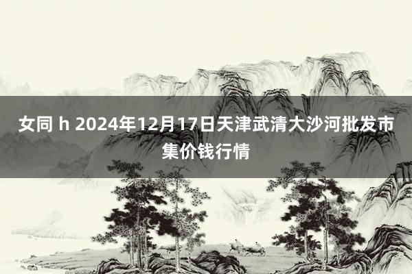 女同 h 2024年12月17日天津武清大沙河批发市集价钱行情