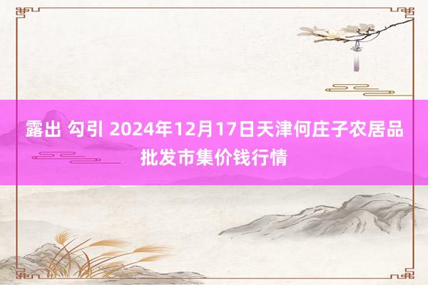 露出 勾引 2024年12月17日天津何庄子农居品批发市集价钱行情