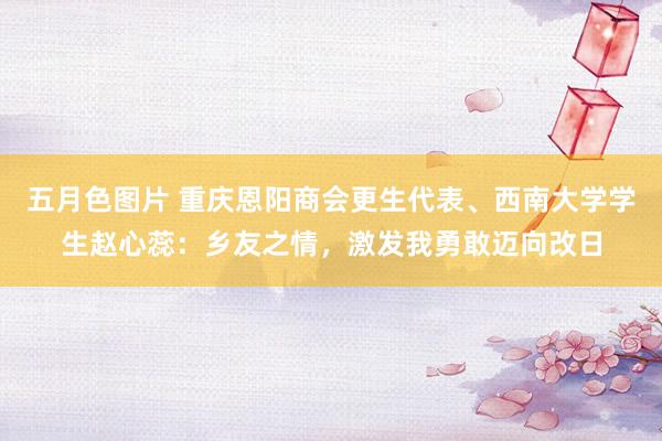 五月色图片 重庆恩阳商会更生代表、西南大学学生赵心蕊：乡友之情，激发我勇敢迈向改日