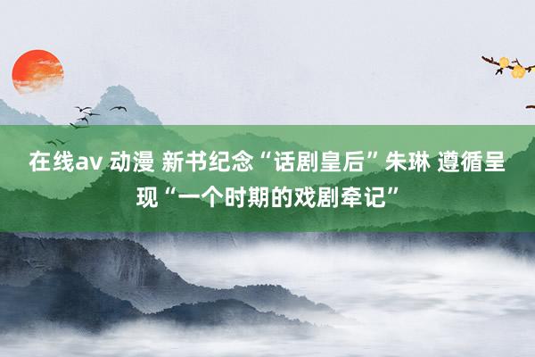 在线av 动漫 新书纪念“话剧皇后”朱琳 遵循呈现“一个时期的戏剧牵记”