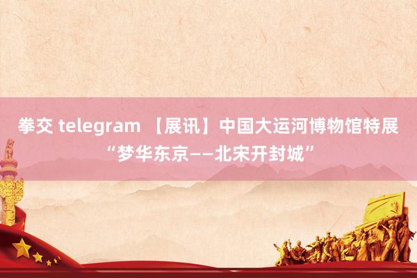 拳交 telegram 【展讯】中国大运河博物馆特展“梦华东京——北宋开封城”