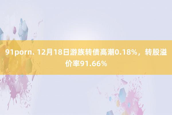 91porn. 12月18日游族转债高潮0.18%，转股溢价率91.66%