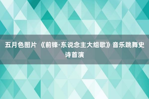 五月色图片 《前锋·东说念主大组歌》音乐跳舞史诗首演