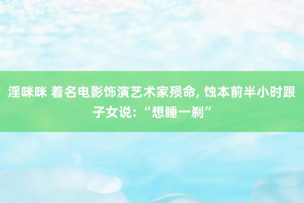 淫咪咪 着名电影饰演艺术家殒命， 蚀本前半小时跟子女说: “想睡一刹”