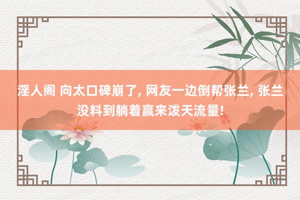 淫人阁 向太口碑崩了， 网友一边倒帮张兰， 张兰没料到躺着赢来泼天流量!