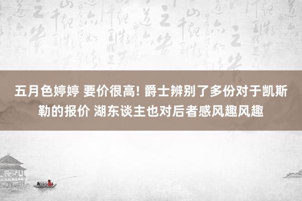 五月色婷婷 要价很高! 爵士辨别了多份对于凯斯勒的报价 湖东谈主也对后者感风趣风趣