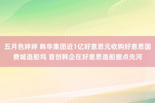 五月色婷婷 韩华集团近1亿好意思元收购好意思国费城造船坞 首创韩企在好意思造船据点先河