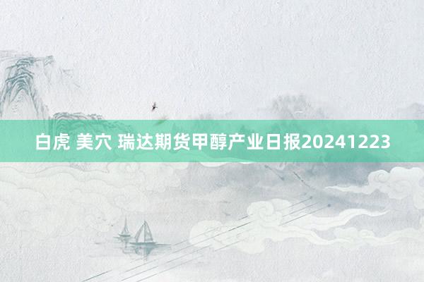 白虎 美穴 瑞达期货甲醇产业日报20241223