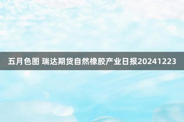 五月色图 瑞达期货自然橡胶产业日报20241223