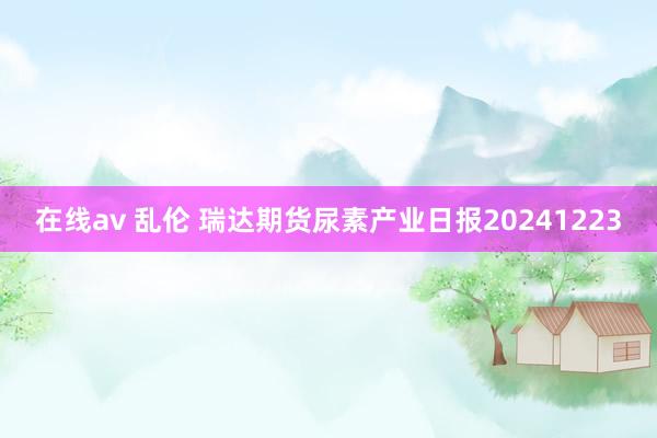 在线av 乱伦 瑞达期货尿素产业日报20241223